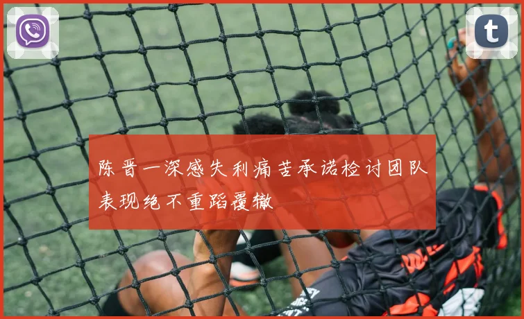 陈晋一深感失利痛苦承诺检讨团队表现绝不重蹈覆辙