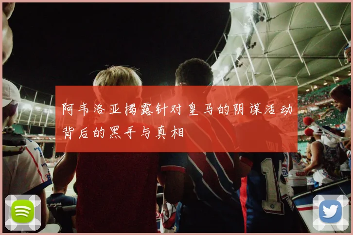 阿韦洛亚揭露针对皇马的阴谋活动背后的黑手与真相