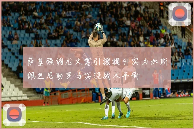 萨基强调尤文需引援提升实力加斯佩里尼助罗马实现战术平衡