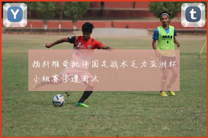 扬科维奇批评国足战术乏力亚洲杯小组赛惨遭淘汰