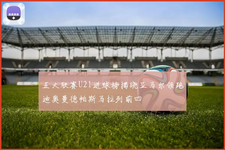 五大联赛U21进球榜揭晓亚马尔领跑迪奥曼德帕斯马拉列前四