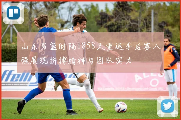 山东男篮时隔1858天重返季后赛八强展现拼搏精神与团队实力