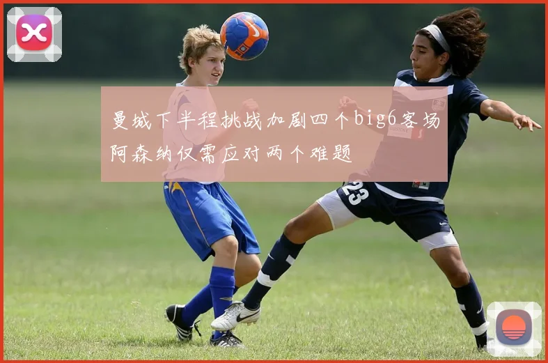 曼城下半程挑战加剧四个big6客场阿森纳仅需应对两个难题