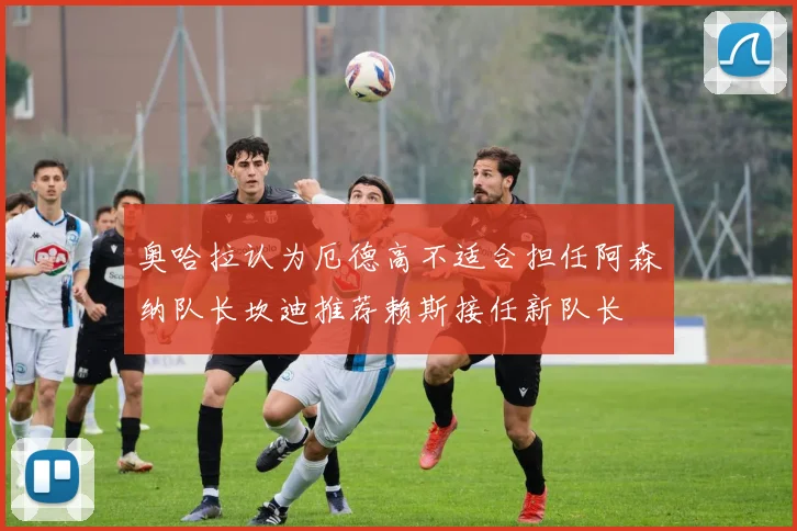 奥哈拉认为厄德高不适合担任阿森纳队长坎迪推荐赖斯接任新队长