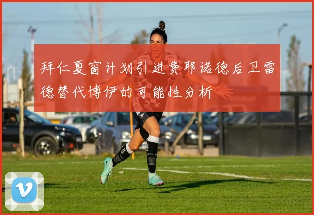 拜仁夏窗计划引进费耶诺德后卫雷德替代博伊的可能性分析