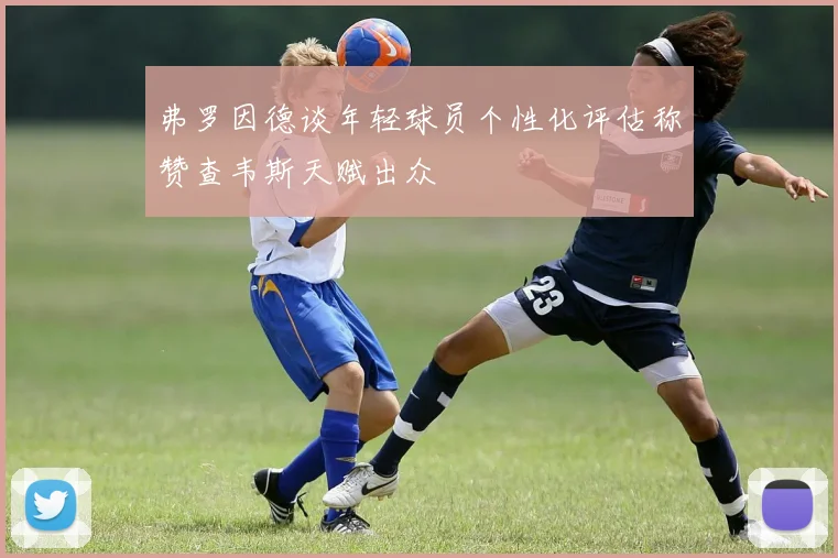 弗罗因德谈年轻球员个性化评估称赞查韦斯天赋出众