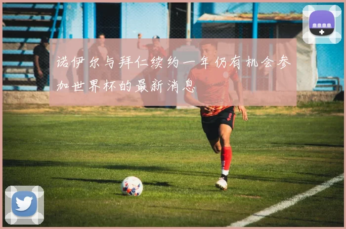 诺伊尔与拜仁续约一年仍有机会参加世界杯的最新消息