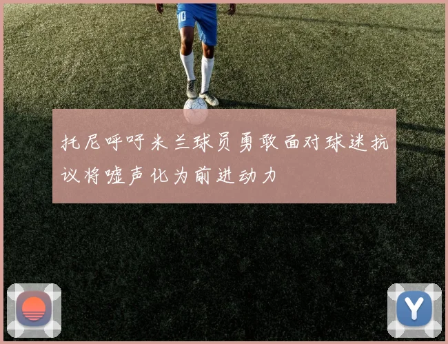 托尼呼吁米兰球员勇敢面对球迷抗议将嘘声化为前进动力