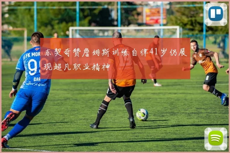 东契奇赞詹姆斯训练自律41岁仍展现超凡职业精神