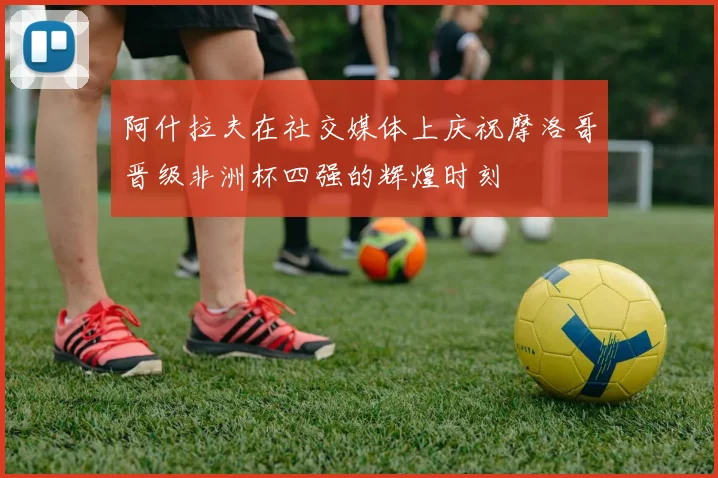 阿什拉夫在社交媒体上庆祝摩洛哥晋级非洲杯四强的辉煌时刻