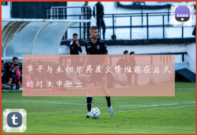 华子与米切尔再度交锋谁能在后天的对决中胜出