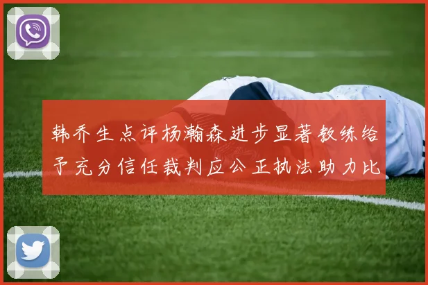 韩乔生点评杨瀚森进步显著教练给予充分信任裁判应公正执法助力比赛发展