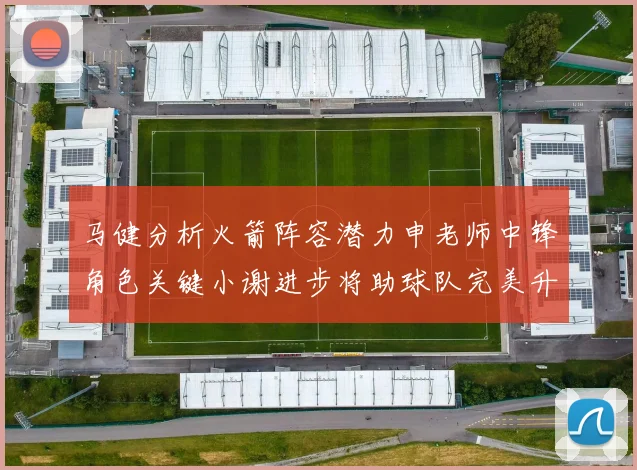 马健分析火箭阵容潜力申老师中锋角色关键小谢进步将助球队完美升级