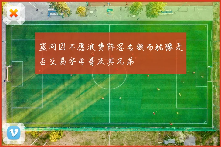 篮网因不愿浪费阵容名额而犹豫是否交易字母哥及其兄弟