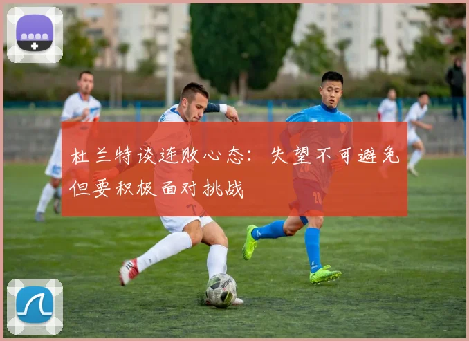 杜兰特谈连败心态：失望不可避免但要积极面对挑战