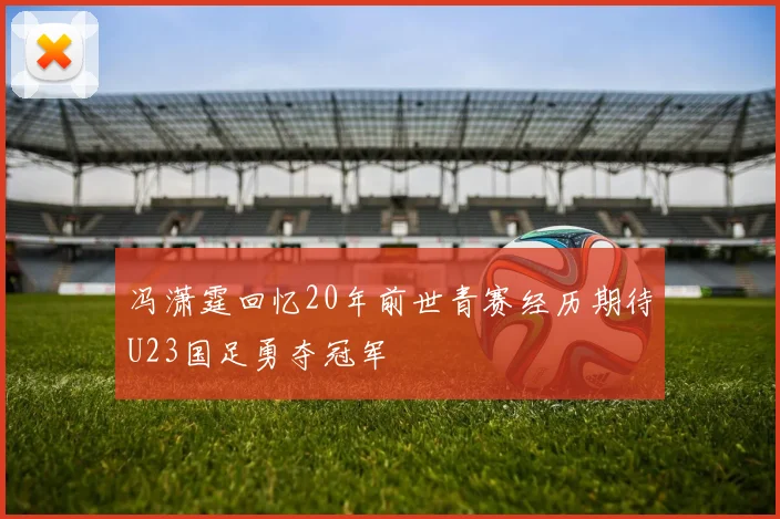 冯潇霆回忆20年前世青赛经历期待U23国足勇夺冠军