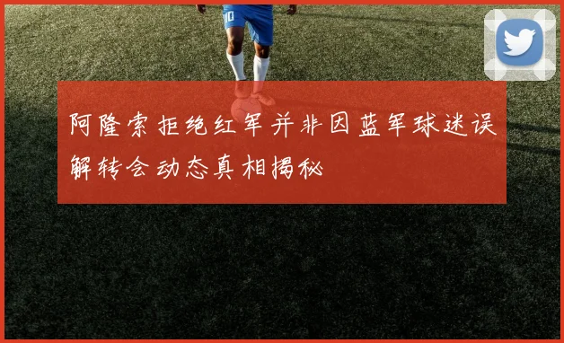 阿隆索拒绝红军并非因蓝军球迷误解转会动态真相揭秘